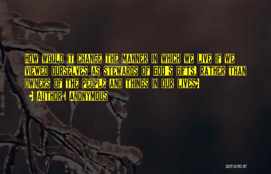 Anonymous Quotes: How Would It Change The Manner In Which We Live If We Viewed Ourselves As Stewards Of God's Gifts, Rather