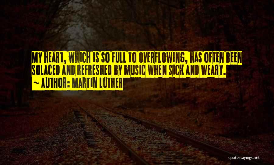 Martin Luther Quotes: My Heart, Which Is So Full To Overflowing, Has Often Been Solaced And Refreshed By Music When Sick And Weary.