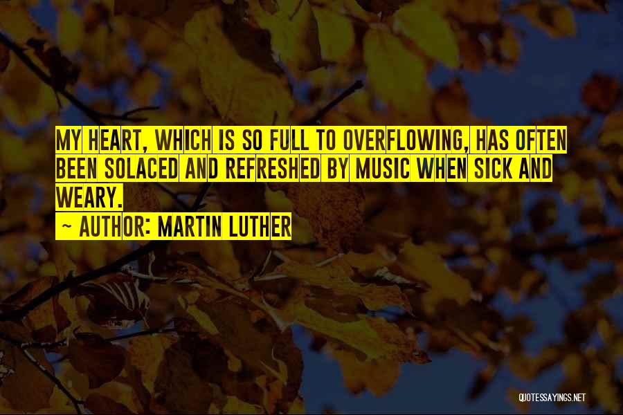 Martin Luther Quotes: My Heart, Which Is So Full To Overflowing, Has Often Been Solaced And Refreshed By Music When Sick And Weary.