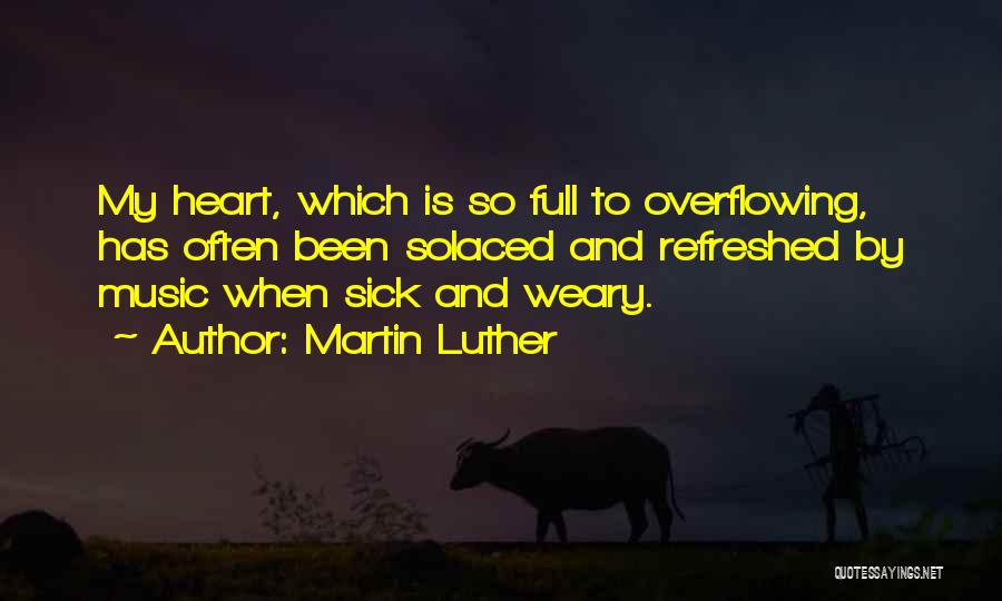 Martin Luther Quotes: My Heart, Which Is So Full To Overflowing, Has Often Been Solaced And Refreshed By Music When Sick And Weary.