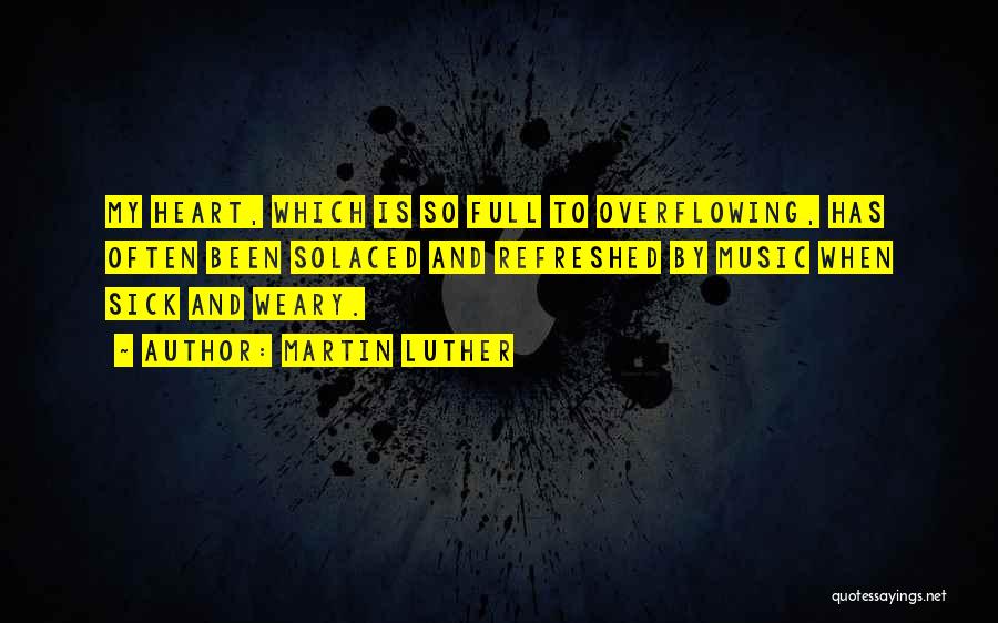 Martin Luther Quotes: My Heart, Which Is So Full To Overflowing, Has Often Been Solaced And Refreshed By Music When Sick And Weary.