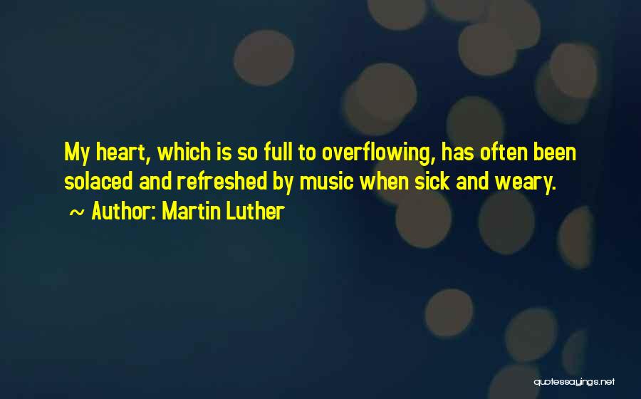 Martin Luther Quotes: My Heart, Which Is So Full To Overflowing, Has Often Been Solaced And Refreshed By Music When Sick And Weary.