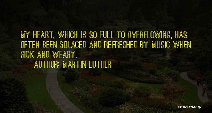 Martin Luther Quotes: My Heart, Which Is So Full To Overflowing, Has Often Been Solaced And Refreshed By Music When Sick And Weary.