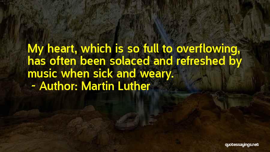 Martin Luther Quotes: My Heart, Which Is So Full To Overflowing, Has Often Been Solaced And Refreshed By Music When Sick And Weary.