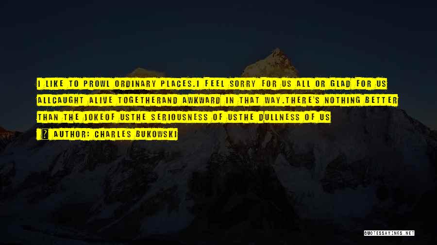 Charles Bukowski Quotes: I Like To Prowl Ordinary Places.i Feel Sorry For Us All Or Glad For Us Allcaught Alive Togetherand Awkward In