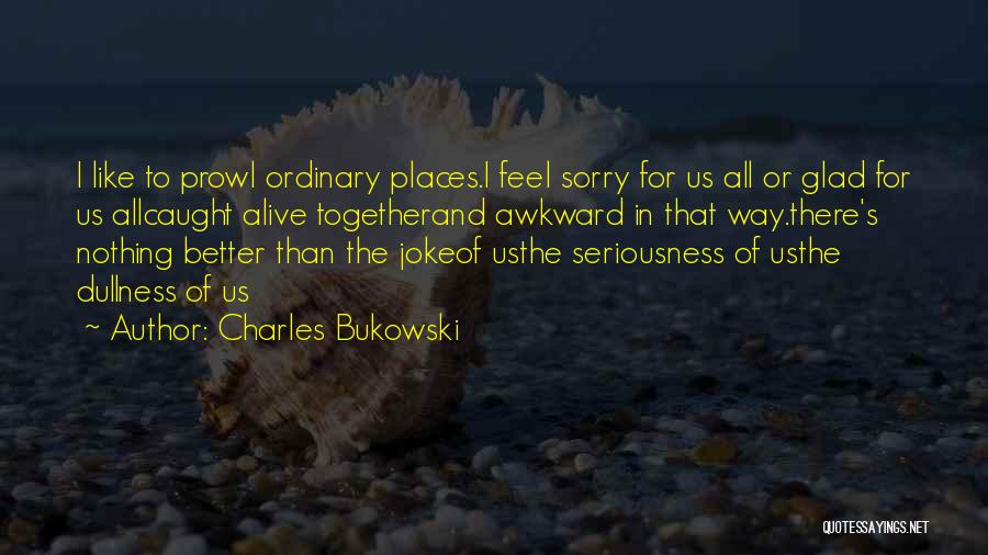 Charles Bukowski Quotes: I Like To Prowl Ordinary Places.i Feel Sorry For Us All Or Glad For Us Allcaught Alive Togetherand Awkward In