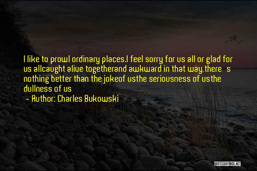 Charles Bukowski Quotes: I Like To Prowl Ordinary Places.i Feel Sorry For Us All Or Glad For Us Allcaught Alive Togetherand Awkward In