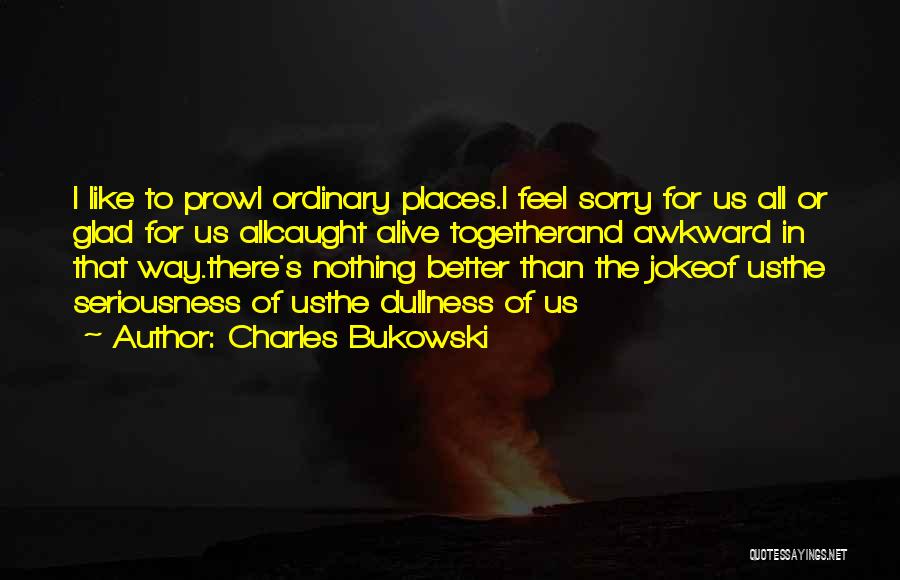 Charles Bukowski Quotes: I Like To Prowl Ordinary Places.i Feel Sorry For Us All Or Glad For Us Allcaught Alive Togetherand Awkward In