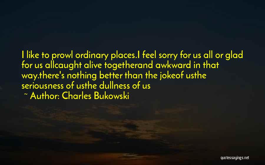 Charles Bukowski Quotes: I Like To Prowl Ordinary Places.i Feel Sorry For Us All Or Glad For Us Allcaught Alive Togetherand Awkward In