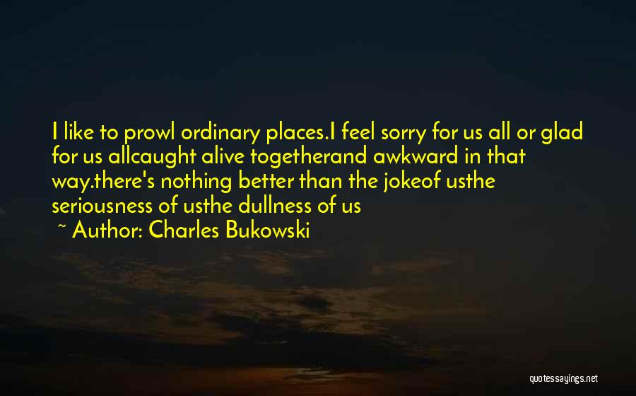 Charles Bukowski Quotes: I Like To Prowl Ordinary Places.i Feel Sorry For Us All Or Glad For Us Allcaught Alive Togetherand Awkward In