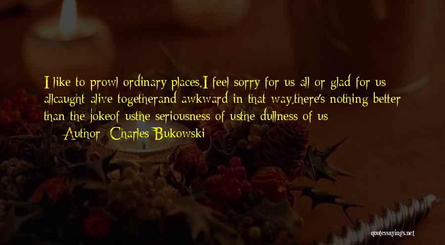 Charles Bukowski Quotes: I Like To Prowl Ordinary Places.i Feel Sorry For Us All Or Glad For Us Allcaught Alive Togetherand Awkward In