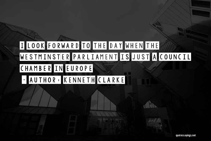 Kenneth Clarke Quotes: I Look Forward To The Day When The Westminster Parliament Is Just A Council Chamber In Europe
