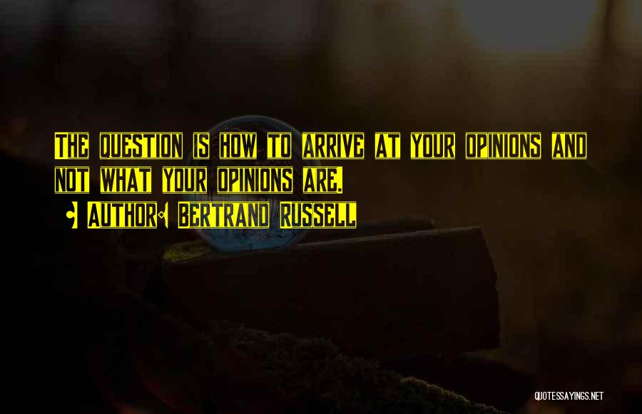 Bertrand Russell Quotes: The Question Is How To Arrive At Your Opinions And Not What Your Opinions Are.