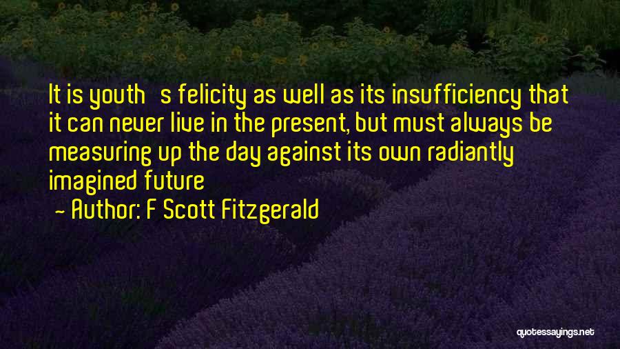 F Scott Fitzgerald Quotes: It Is Youth's Felicity As Well As Its Insufficiency That It Can Never Live In The Present, But Must Always