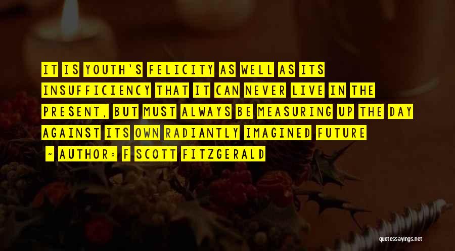 F Scott Fitzgerald Quotes: It Is Youth's Felicity As Well As Its Insufficiency That It Can Never Live In The Present, But Must Always
