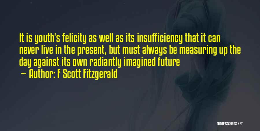 F Scott Fitzgerald Quotes: It Is Youth's Felicity As Well As Its Insufficiency That It Can Never Live In The Present, But Must Always