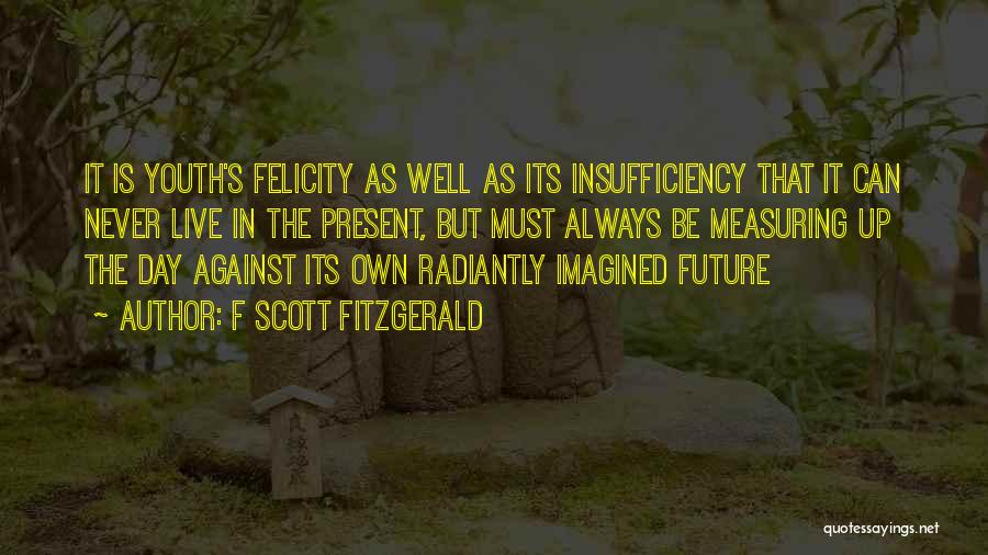 F Scott Fitzgerald Quotes: It Is Youth's Felicity As Well As Its Insufficiency That It Can Never Live In The Present, But Must Always