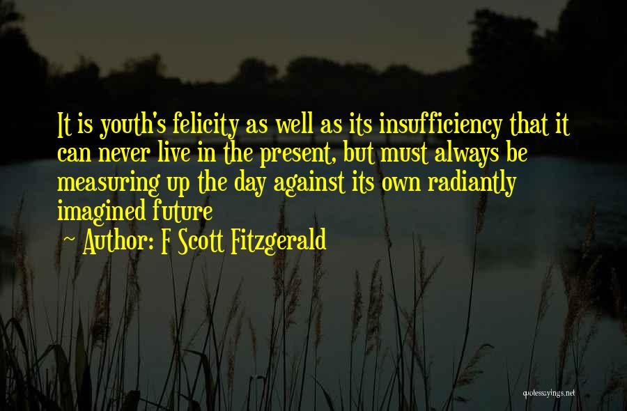 F Scott Fitzgerald Quotes: It Is Youth's Felicity As Well As Its Insufficiency That It Can Never Live In The Present, But Must Always