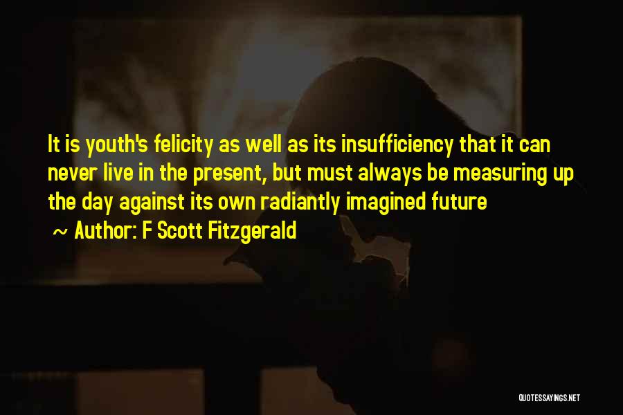 F Scott Fitzgerald Quotes: It Is Youth's Felicity As Well As Its Insufficiency That It Can Never Live In The Present, But Must Always