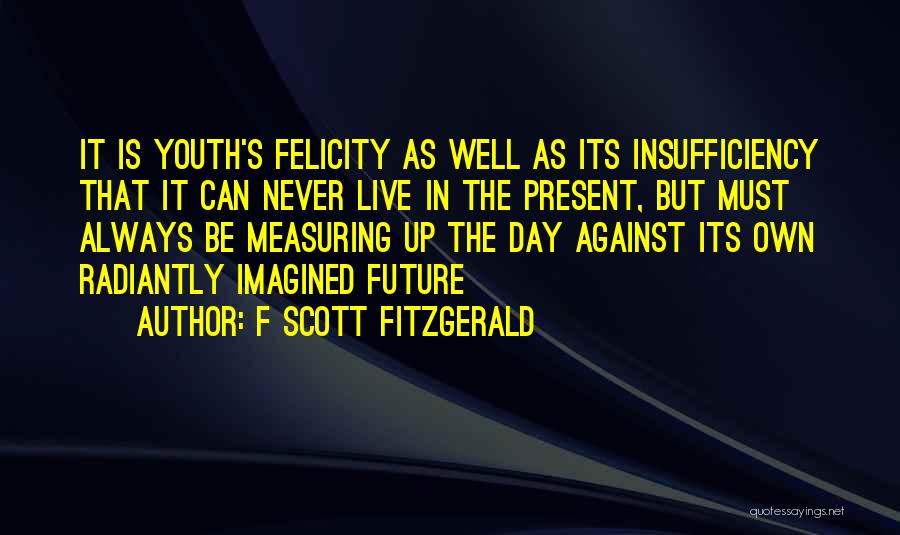 F Scott Fitzgerald Quotes: It Is Youth's Felicity As Well As Its Insufficiency That It Can Never Live In The Present, But Must Always