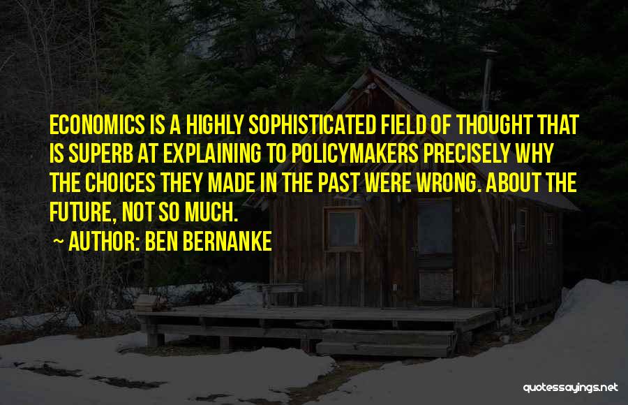 Ben Bernanke Quotes: Economics Is A Highly Sophisticated Field Of Thought That Is Superb At Explaining To Policymakers Precisely Why The Choices They