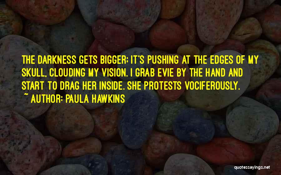 Paula Hawkins Quotes: The Darkness Gets Bigger; It's Pushing At The Edges Of My Skull, Clouding My Vision. I Grab Evie By The