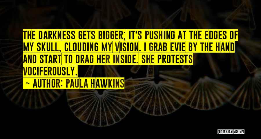 Paula Hawkins Quotes: The Darkness Gets Bigger; It's Pushing At The Edges Of My Skull, Clouding My Vision. I Grab Evie By The