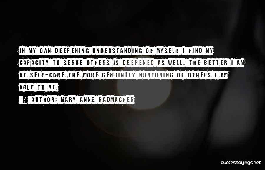 Mary Anne Radmacher Quotes: In My Own Deepening Understanding Of Myself I Find My Capacity To Serve Others Is Deepened As Well. The Better