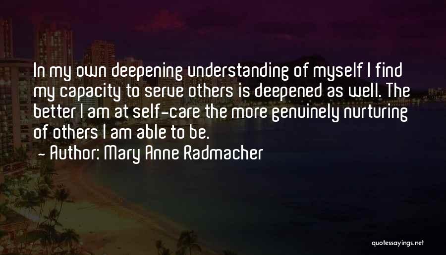 Mary Anne Radmacher Quotes: In My Own Deepening Understanding Of Myself I Find My Capacity To Serve Others Is Deepened As Well. The Better