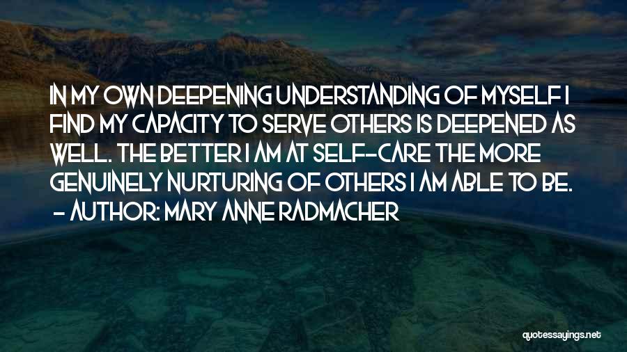 Mary Anne Radmacher Quotes: In My Own Deepening Understanding Of Myself I Find My Capacity To Serve Others Is Deepened As Well. The Better