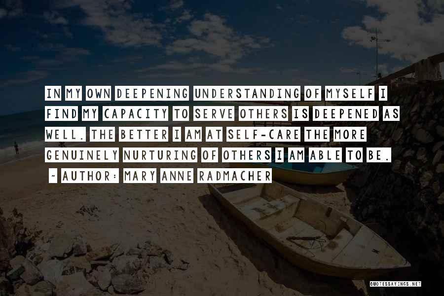 Mary Anne Radmacher Quotes: In My Own Deepening Understanding Of Myself I Find My Capacity To Serve Others Is Deepened As Well. The Better