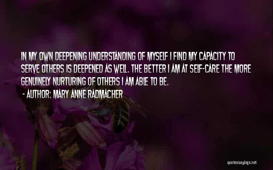 Mary Anne Radmacher Quotes: In My Own Deepening Understanding Of Myself I Find My Capacity To Serve Others Is Deepened As Well. The Better