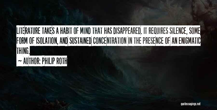 Philip Roth Quotes: Literature Takes A Habit Of Mind That Has Disappeared. It Requires Silence, Some Form Of Isolation, And Sustained Concentration In