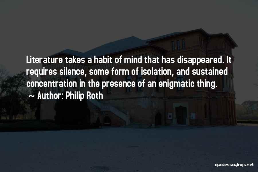 Philip Roth Quotes: Literature Takes A Habit Of Mind That Has Disappeared. It Requires Silence, Some Form Of Isolation, And Sustained Concentration In