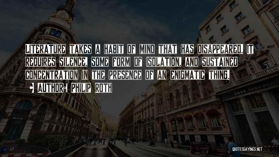 Philip Roth Quotes: Literature Takes A Habit Of Mind That Has Disappeared. It Requires Silence, Some Form Of Isolation, And Sustained Concentration In