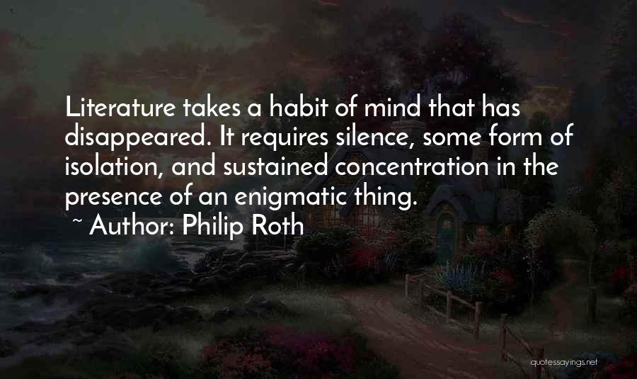 Philip Roth Quotes: Literature Takes A Habit Of Mind That Has Disappeared. It Requires Silence, Some Form Of Isolation, And Sustained Concentration In