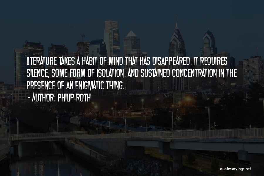 Philip Roth Quotes: Literature Takes A Habit Of Mind That Has Disappeared. It Requires Silence, Some Form Of Isolation, And Sustained Concentration In