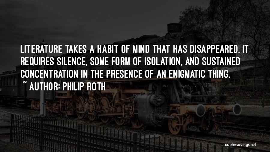 Philip Roth Quotes: Literature Takes A Habit Of Mind That Has Disappeared. It Requires Silence, Some Form Of Isolation, And Sustained Concentration In