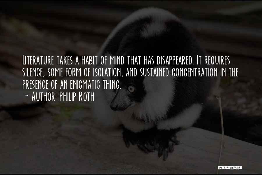 Philip Roth Quotes: Literature Takes A Habit Of Mind That Has Disappeared. It Requires Silence, Some Form Of Isolation, And Sustained Concentration In