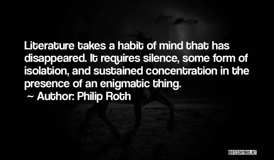 Philip Roth Quotes: Literature Takes A Habit Of Mind That Has Disappeared. It Requires Silence, Some Form Of Isolation, And Sustained Concentration In