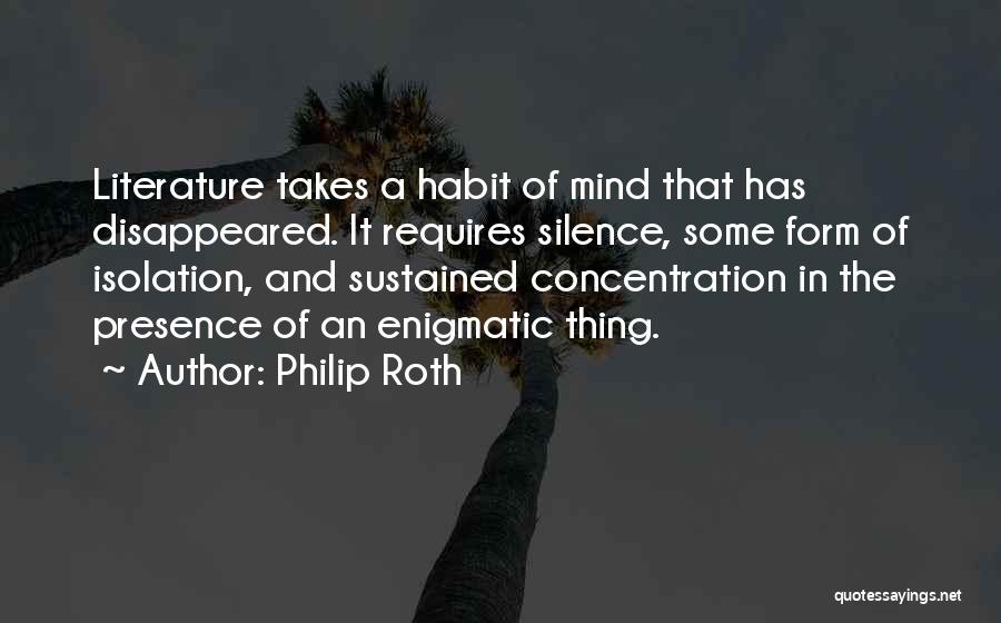 Philip Roth Quotes: Literature Takes A Habit Of Mind That Has Disappeared. It Requires Silence, Some Form Of Isolation, And Sustained Concentration In