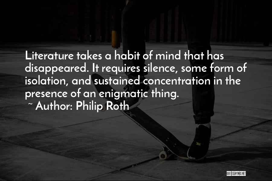 Philip Roth Quotes: Literature Takes A Habit Of Mind That Has Disappeared. It Requires Silence, Some Form Of Isolation, And Sustained Concentration In