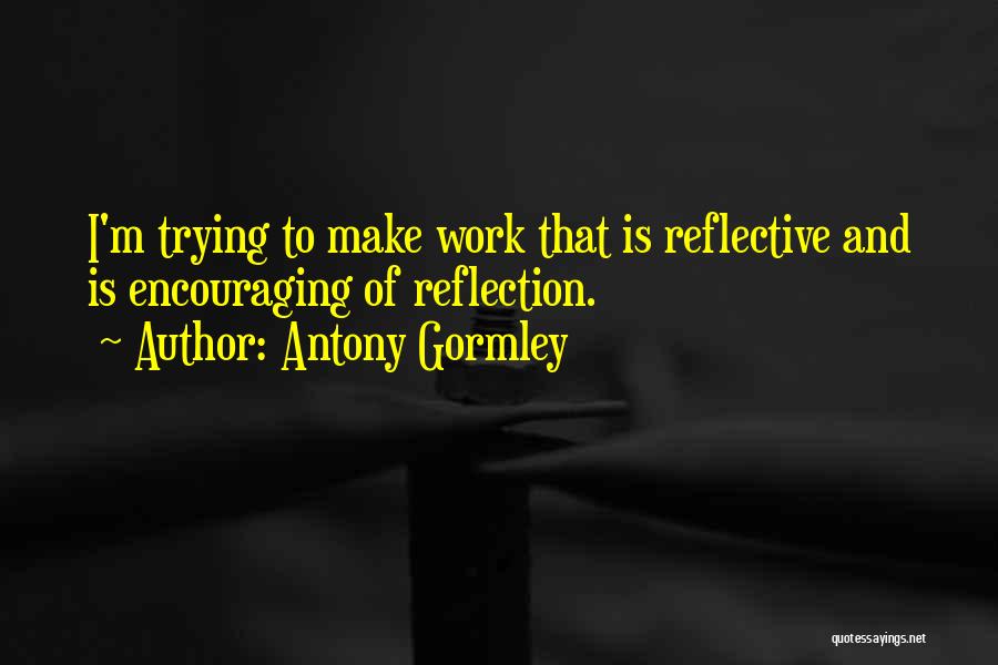 Antony Gormley Quotes: I'm Trying To Make Work That Is Reflective And Is Encouraging Of Reflection.