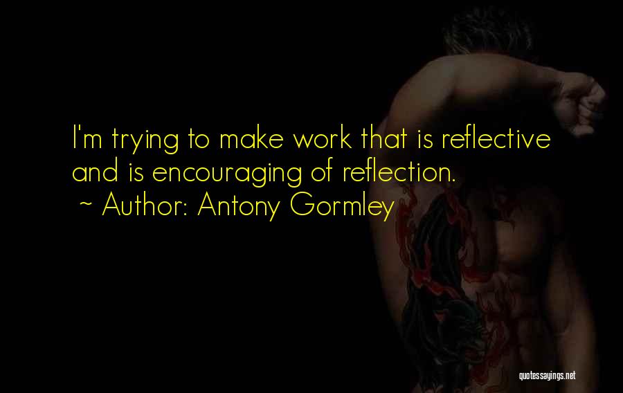 Antony Gormley Quotes: I'm Trying To Make Work That Is Reflective And Is Encouraging Of Reflection.