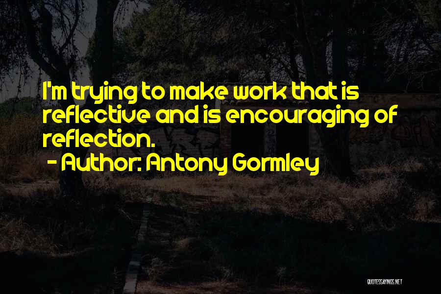 Antony Gormley Quotes: I'm Trying To Make Work That Is Reflective And Is Encouraging Of Reflection.