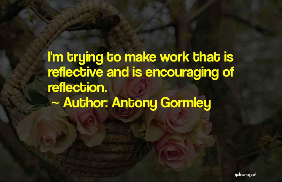 Antony Gormley Quotes: I'm Trying To Make Work That Is Reflective And Is Encouraging Of Reflection.