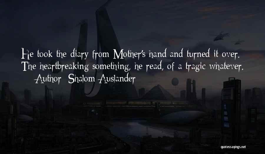 Shalom Auslander Quotes: He Took The Diary From Mother's Hand And Turned It Over. The Heartbreaking Something, He Read, Of A Tragic Whatever.