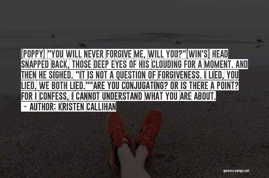 Kristen Callihan Quotes: [poppy] You Will Never Forgive Me, Will You?[win's] Head Snapped Back, Those Deep Eyes Of His Clouding For A Moment.