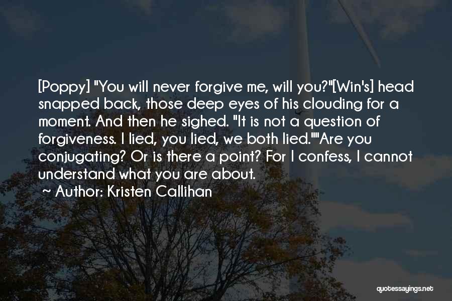 Kristen Callihan Quotes: [poppy] You Will Never Forgive Me, Will You?[win's] Head Snapped Back, Those Deep Eyes Of His Clouding For A Moment.
