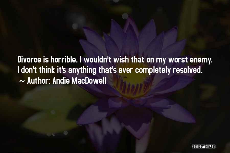 Andie MacDowell Quotes: Divorce Is Horrible. I Wouldn't Wish That On My Worst Enemy. I Don't Think It's Anything That's Ever Completely Resolved.